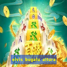 elvis bugalu altura e peso